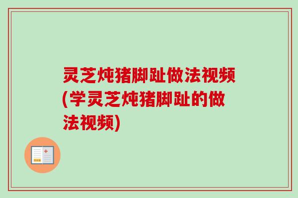 灵芝炖猪脚趾做法视频(学灵芝炖猪脚趾的做法视频)
