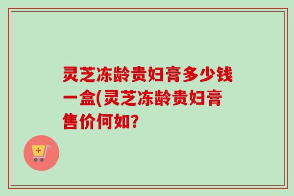 灵芝冻龄贵妇膏多少钱一盒(灵芝冻龄贵妇膏售价何如? 灵芝冻龄贵妇膏多少钱一盒(灵芝冻龄贵妇膏售价何如?