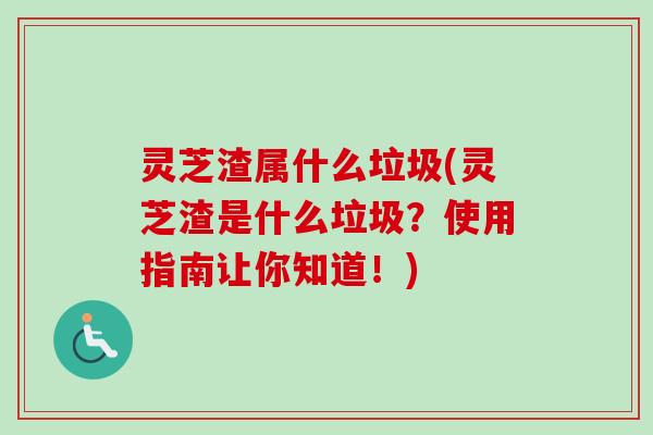 灵芝渣属什么垃圾(灵芝渣是什么垃圾？使用指南让你知道！)