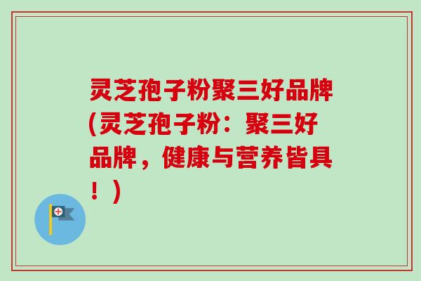 灵芝孢子粉聚三好品牌(灵芝孢子粉:聚三好品牌,健康与营养皆具!) 灵芝孢子粉聚三好品牌(灵芝孢子粉:聚三好品牌,健康与营养皆具!)