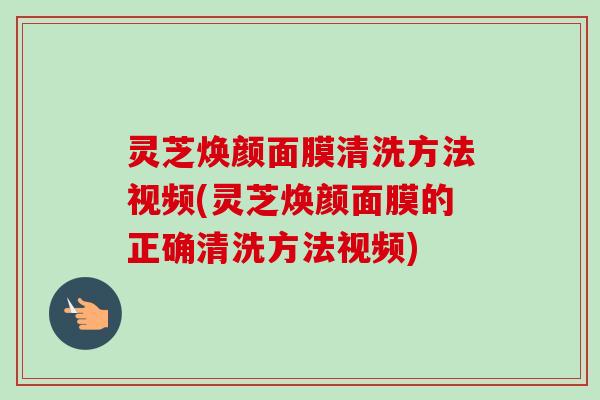 灵芝焕颜面膜清洗方法视频(灵芝焕颜面膜的正确清洗方法视频) 灵芝焕颜面膜清洗方法视频(灵芝焕颜面膜的正确清洗方法视频)