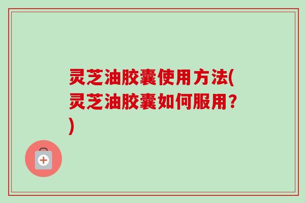 灵芝油胶囊使用方法(灵芝油胶囊如何服用?) 灵芝油胶囊使用方法(灵芝油胶囊如何服用?)