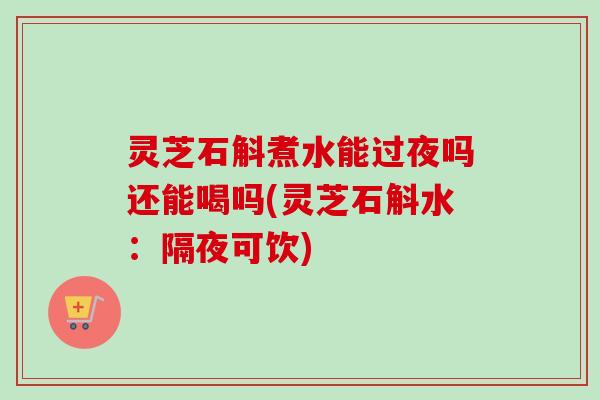灵芝石斛煮水能过夜吗还能喝吗(灵芝石斛水:隔夜可饮) 灵芝石斛煮水能过夜吗还能喝吗(灵芝石斛水:隔夜可饮)