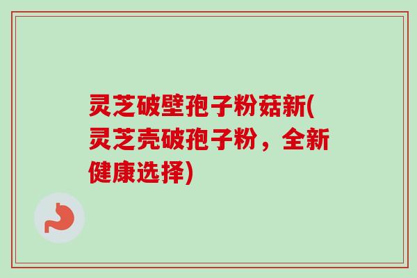 灵芝破壁孢子粉菇新(灵芝壳破孢子粉,全新健康选择) 灵芝破壁孢子粉菇新(灵芝壳破孢子粉,全新健康选择)