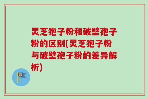 灵芝狍子粉和破壁孢子粉的区别(灵芝狍子粉与破壁孢子粉的差异解析) 灵芝狍子粉和破壁孢子粉的区别(灵芝狍子粉与破壁孢子粉的差异解析)
