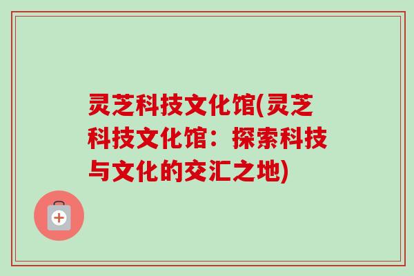 灵芝科技文化馆(灵芝科技文化馆:探索科技与文化的交汇之地) 灵芝科技文化馆(灵芝科技文化馆:探索科技与文化的交汇之地)