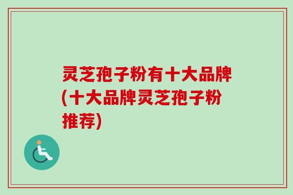 灵芝孢子粉有十大品牌(十大品牌灵芝孢子粉推荐) 灵芝孢子粉有十大品牌(十大品牌灵芝孢子粉推荐)
