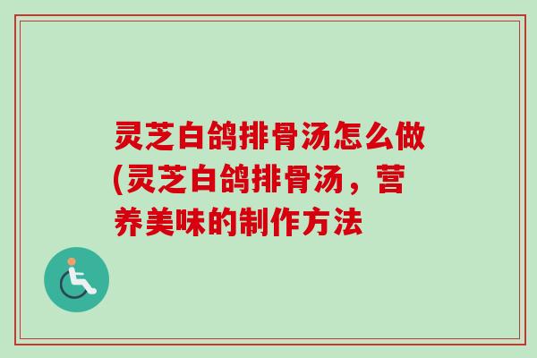 灵芝白鸽排骨汤怎么做(灵芝白鸽排骨汤，营养美味的制作方法