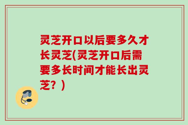 灵芝开口以后要多久才长灵芝(灵芝开口后需要多长时间才能长出灵芝？)