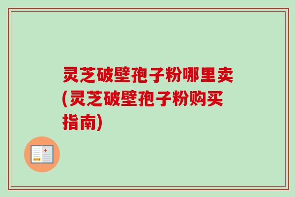 灵芝破壁孢子粉哪里卖(灵芝破壁孢子粉购买指南)
