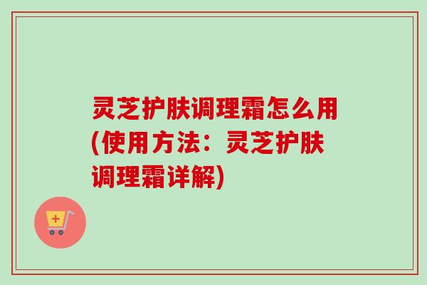 灵芝护肤调理霜怎么用(使用方法:灵芝护肤调理霜详解) 灵芝护肤调理霜怎么用(使用方法:灵芝护肤调理霜详解)