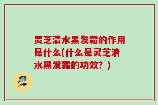 灵芝清水黑发霜的作用是什么(什么是灵芝清水黑发霜的功效？)