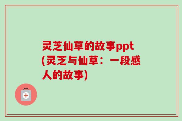 灵芝仙草的故事ppt(灵芝与仙草:一段感人的故事) 灵芝仙草的故事ppt(灵芝与仙草:一段感人的故事)