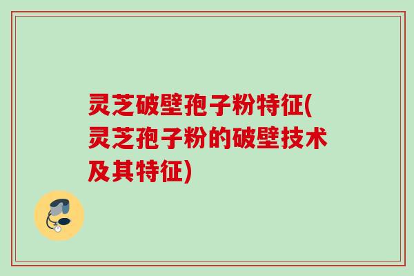 灵芝破壁孢子粉特征(灵芝孢子粉的破壁技术及其特征)