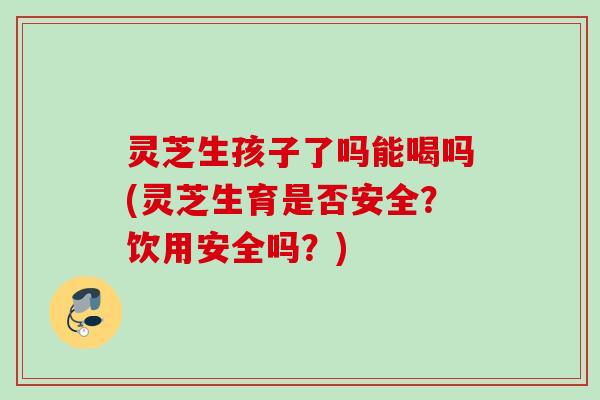 灵芝生孩子了吗能喝吗(灵芝生育是否安全?饮用安全吗?) 灵芝生孩子了吗能喝吗(灵芝生育是否安全?饮用安全吗?)