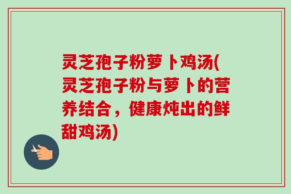 灵芝孢子粉萝卜鸡汤(灵芝孢子粉与萝卜的营养结合,健康炖出的鲜甜鸡汤) 灵芝孢子粉萝卜鸡汤(灵芝孢子粉与萝卜的营养结合,健康炖出的鲜甜鸡汤)