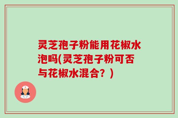 灵芝孢子粉能用花椒水泡吗(灵芝孢子粉可否与花椒水混合?) 灵芝孢子粉能用花椒水泡吗(灵芝孢子粉可否与花椒水混合?)