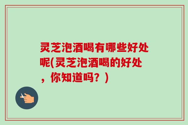 灵芝泡酒喝有哪些好处呢(灵芝泡酒喝的好处,你知道吗?) 灵芝泡酒喝有哪些好处呢(灵芝泡酒喝的好处,你知道吗?)