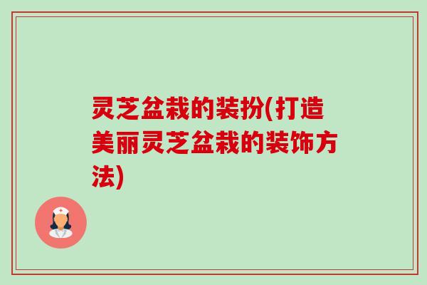 灵芝盆栽的装扮(打造美丽灵芝盆栽的装饰方法) 灵芝盆栽的装扮(打造美丽灵芝盆栽的装饰方法)