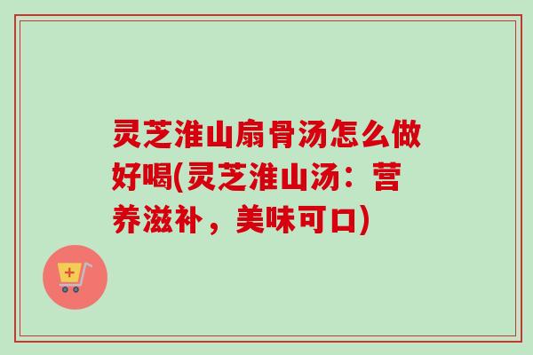 灵芝淮山扇骨汤怎么做好喝(灵芝淮山汤:营养滋补,美味可口) 灵芝淮山扇骨汤怎么做好喝(灵芝淮山汤:营养滋补,美味可口)