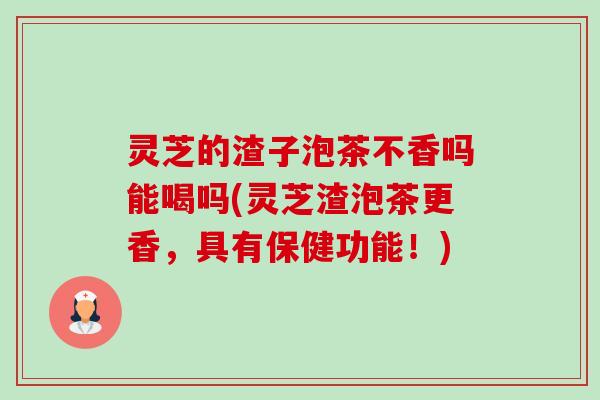 灵芝的渣子泡茶不香吗能喝吗(灵芝渣泡茶更香,具有保健功能!) 灵芝的渣子泡茶不香吗能喝吗(灵芝渣泡茶更香,具有保健功能!)
