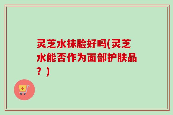 灵芝水抹脸好吗(灵芝水能否作为面部护肤品？)