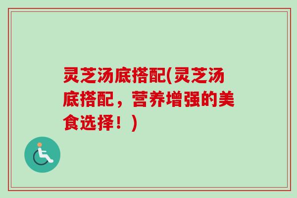 灵芝汤底搭配(灵芝汤底搭配,营养增强的美食选择!) 灵芝汤底搭配(灵芝汤底搭配,营养增强的美食选择!)