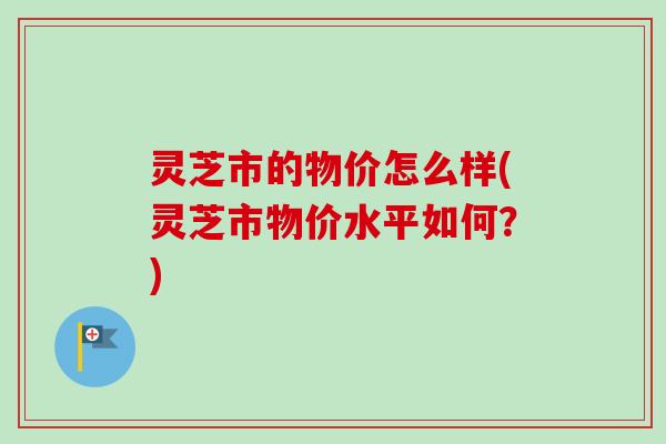 灵芝市的物价怎么样(灵芝市物价水平如何？)