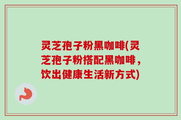 灵芝孢子粉黑咖啡(灵芝孢子粉搭配黑咖啡,饮出健康生活新方式) 灵芝孢子粉黑咖啡(灵芝孢子粉搭配黑咖啡,饮出健康生活新方式)