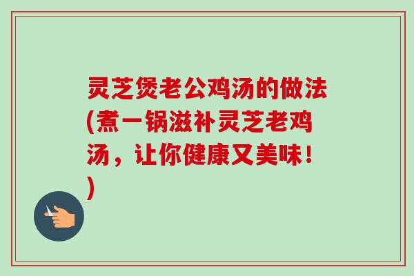 灵芝煲老公鸡汤的做法(煮一锅滋补灵芝老鸡汤,让你健康又美味!) 灵芝煲老公鸡汤的做法(煮一锅滋补灵芝老鸡汤,让你健康又美味!)