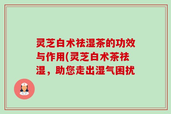 灵芝白术祛湿茶的功效与作用(灵芝白术茶祛湿,助您走出湿气困扰 灵芝白术祛湿茶的功效与作用(灵芝白术茶祛湿,助您走出湿气困扰