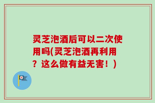 灵芝泡酒后可以二次使用吗(灵芝泡酒再利用？这么做有益无害！)