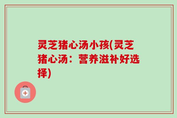 灵芝猪心汤小孩(灵芝猪心汤:营养滋补好选择) 灵芝猪心汤小孩(灵芝猪心汤:营养滋补好选择)