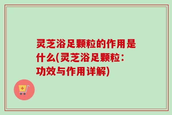 灵芝浴足颗粒的作用是什么(灵芝浴足颗粒:功效与作用详解) 灵芝浴足颗粒的作用是什么(灵芝浴足颗粒:功效与作用详解)