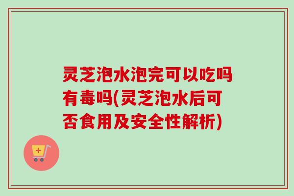 灵芝泡水泡完可以吃吗有毒吗(灵芝泡水后可否食用及安全性解析)