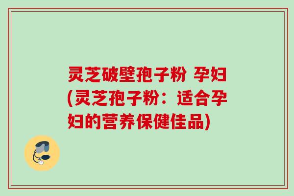灵芝破壁孢子粉 孕妇(灵芝孢子粉:适合孕妇的营养保健佳品) 灵芝破壁孢子粉 孕妇(灵芝孢子粉:适合孕妇的营养保健佳品)