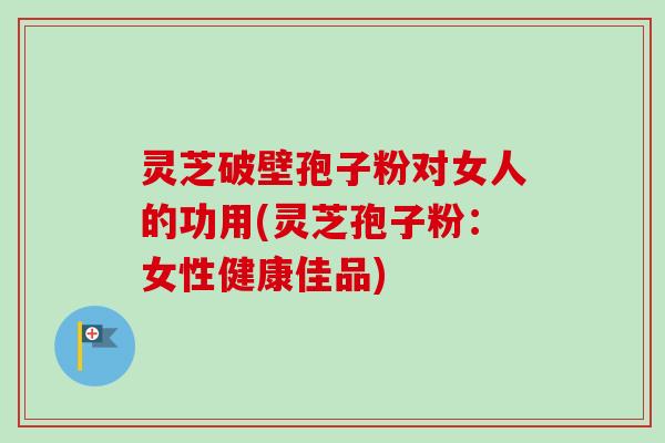 灵芝破壁孢子粉对女人的功用(灵芝孢子粉:女性健康佳品) 灵芝破壁孢子粉对女人的功用(灵芝孢子粉:女性健康佳品)