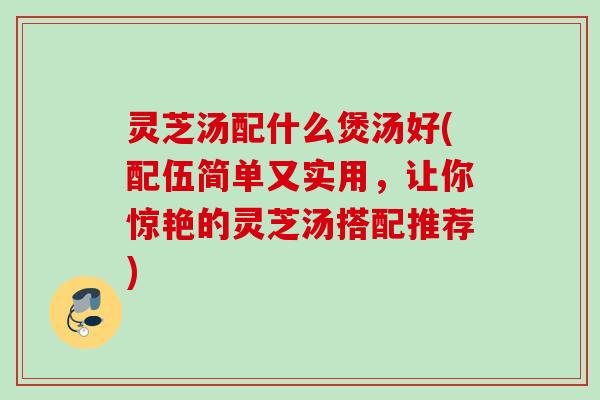 灵芝汤配什么煲汤好(配伍简单又实用,让你惊艳的灵芝汤搭配推荐) 灵芝汤配什么煲汤好(配伍简单又实用,让你惊艳的灵芝汤搭配推荐)