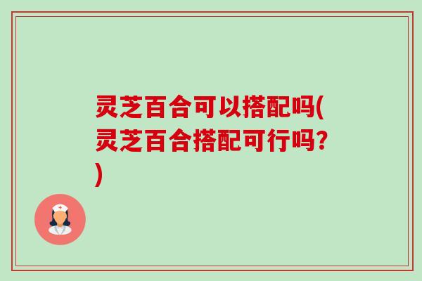 灵芝百合可以搭配吗(灵芝百合搭配可行吗?) 灵芝百合可以搭配吗(灵芝百合搭配可行吗?)