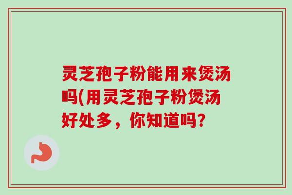 灵芝孢子粉能用来煲汤吗(用灵芝孢子粉煲汤好处多，你知道吗？