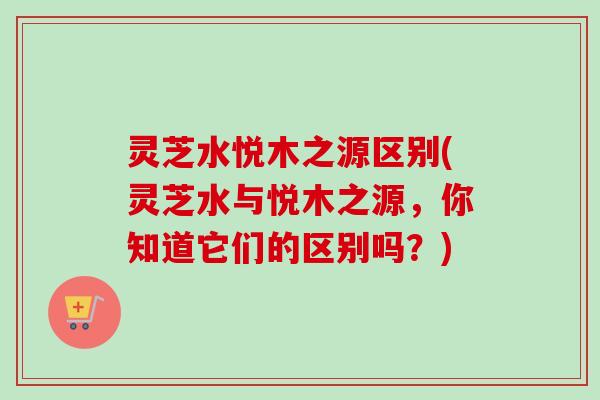 灵芝水悦木之源区别(灵芝水与悦木之源,你知道它们的区别吗?) 灵芝水悦木之源区别(灵芝水与悦木之源,你知道它们的区别吗?)