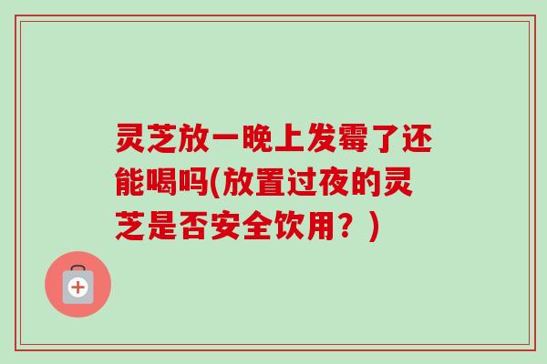 灵芝放一晚上发霉了还能喝吗(放置过夜的灵芝是否安全饮用?) 灵芝放一晚上发霉了还能喝吗(放置过夜的灵芝是否安全饮用?)