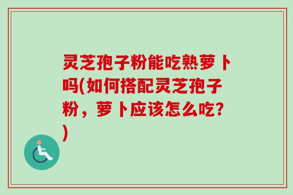 灵芝孢子粉能吃熟萝卜吗(如何搭配灵芝孢子粉,萝卜应该怎么吃?) 灵芝孢子粉能吃熟萝卜吗(如何搭配灵芝孢子粉,萝卜应该怎么吃?)