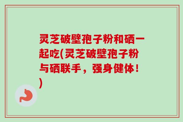 灵芝破壁孢子粉和硒一起吃(灵芝破壁孢子粉与硒联手，强身健体！)