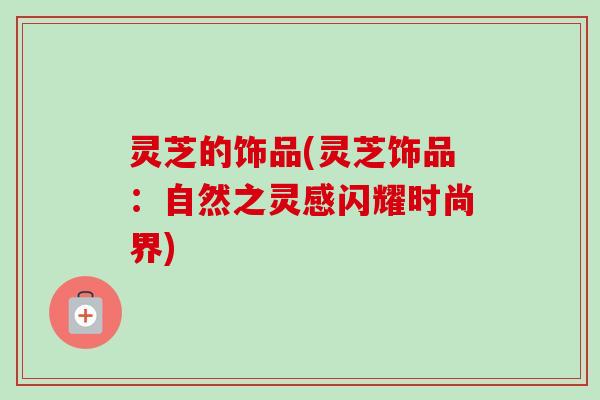 灵芝的饰品(灵芝饰品:自然之灵感闪耀时尚界) 灵芝的饰品(灵芝饰品:自然之灵感闪耀时尚界)