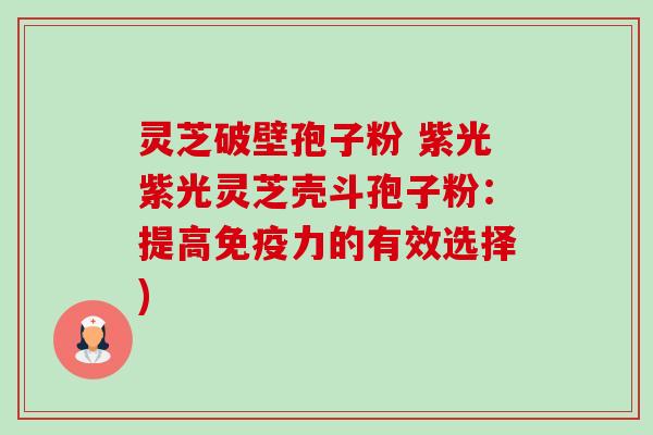 灵芝破壁孢子粉 紫光紫光灵芝壳斗孢子粉:提高免疫力的有效选择) 灵芝破壁孢子粉 紫光紫光灵芝壳斗孢子粉:提高免疫力的有效选择)