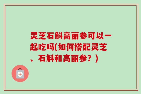 灵芝石斛高丽参可以一起吃吗(如何搭配灵芝、石斛和高丽参?) 灵芝石斛高丽参可以一起吃吗(如何搭配灵芝、石斛和高丽参?)