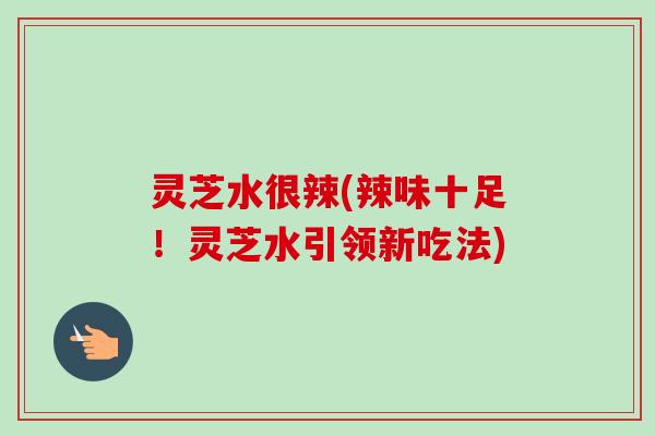 灵芝水很辣(辣味十足!灵芝水引领新吃法) 灵芝水很辣(辣味十足!灵芝水引领新吃法)