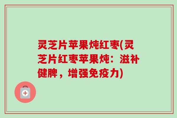 灵芝片苹果炖红枣(灵芝片红枣苹果炖:滋补健脾,增强免疫力) 灵芝片苹果炖红枣(灵芝片红枣苹果炖:滋补健脾,增强免疫力)