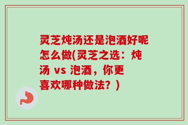 灵芝炖汤还是泡酒好呢怎么做(灵芝之选:炖汤 vs 泡酒,你更喜欢哪种做法?) 灵芝炖汤还是泡酒好呢怎么做(灵芝之选:炖汤 vs 泡酒,你更喜欢哪种做法?)